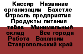 Кассир › Название организации ­ Бахетле › Отрасль предприятия ­ Продукты питания, табак › Минимальный оклад ­ 1 - Все города Работа » Вакансии   . Ставропольский край